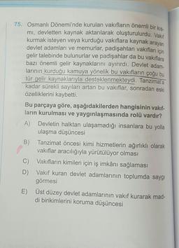 75. Osmanlı Dönemi'nde kurulan vakıfların önemli bir kis-
mi, devletten kaynak aktarılarak oluşturulurdu. Vakıf
kurmak isteyen veya kurduğu vakıflara kaynak arayan
devlet adamları ve memurlar, padişahtan vakıfları için
gelir talebinde bulunurlar ve padişahlar da bu vakıflara
bazı önemli gelir kaynaklarını ayırırdı. Devlet adam-
larının kurduğu kamuya yönelik bu vakıfların çoğu bu
tür gelir kaynaklarıyla desteklenmekteydi. Tanzimat'a
kadar sürekli sayıları artan bu vakıflar, sonradan eski
özelliklerini kaybetti.
Bu parçaya göre, aşağıdakilerden hangisinin vakıf-
ların kurulması ve yaygınlaşmasında rolü vardır?
A) Devletin halktan ulaşamadığı insanlara bu yolla
ulaşma düşüncesi
B) Tanzimat öncesi kimi hizmetlerin ağırlıklı olarak
vakıflar aracılığıyla yürütülüyor olması
C)
Vakıfların kimileri için iş imkânı sağlaması
D) Vakıf kuran devlet adamlarının toplumda saygı
görmesi
E)
Üst düzey devlet adamlarının vakıf kurarak mad-
di birikimlerini koruma düşüncesi

