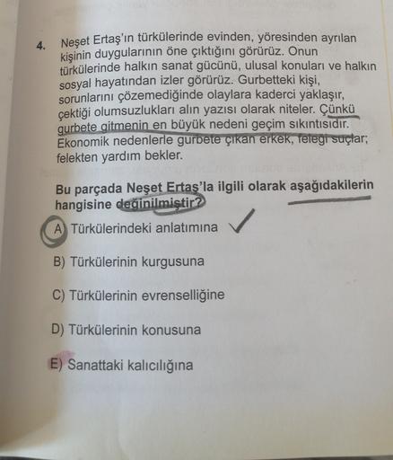 Neşet Ertaş'ın türkülerinde evinden, yöresinden ayrılan
kişinin duygularının öne çıktığını görürüz. Onun
türkülerinde halkın sanat gücünü, ulusal konuları ve halkın
sosyal hayatından izler görürüz. Gurbetteki kişi,
sorunlarını çözemediğinde olaylara kaderc