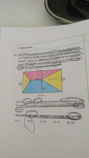 TYT/Matematik
37. Ece defterine çizdiği uzun kenarr 24 cm olan bir dikdörtgenin
uzun kenarına paralel olacak biçimde bir AB doğru parcası
çizmiştir
. Sonra; bu dikdörtgeni iki üçgen ve iki yamuktan
oluşan dört bölgeye şekildeki gibi ayırıp her bir bölgeyi 