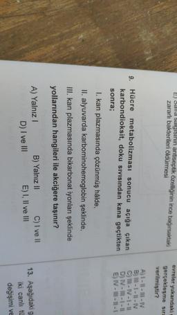 EJ Salla Salgisinin antiseptik özelliğinin ince bağırsaktaki
zararlı bakterileri öldürmesi
evreler yukardaki
gerçekleşme sira
verilmiştir?
9.
Hücre metabolizması sonucu açığa çıkan
karbondioksit, doku sivisindan kana geçtikten
sonra;
A) I-11 - III-IV
B) III - 1 - 1 - IV
C) III-IV-1 -11
D) IV - III - 1 - 1
E) IV - Ill - 1 - 1
I. kan plazmasında çözünmüş hâlde,
II. alyuvarda karbominohemoglobin şeklinde,
III. kan plazmasında bikarbonat iyonları şeklinde
yollarından hangileri ile akciğere taşınır?
A) Yalnız
D) I ve III
B) Yalnız II
C) I ve II
E) I, II ve III
13. Aşağıdaki g
iki canlı tü
değişimi ve