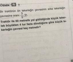 ÖRNEK 9 ?
Bir traktörün ön tekerleğin çevresinin arka tekerleğin
3
çevresine orani tir.
5
Traktör ile 60 metrelik yol gidildiğinde küçük teker-
lek büyükten 4 tur fazla döndüğüne göre küçük te-
kerleğin çevresi kaç metredir?