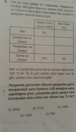 5. Tek tür ürün satılan bir mağazada, mağazanın
müdürü dört gün boyunca satılan ürün sayısını
ve ürünlerin satışından elde edilen kâr oranlarını
aşağıdaki biçimde listelemiştir.
Satılan ürün
sayısı (adet)
Kâr Orani
(%)
Sali
80
Çarşamba ve
öncesi
Perşembe ve
öncesi
Cuma ve
öncesi
300
50
Sali ve Çarşamba günü satılan ürünün satış fiyatı
100 TL'dir. İlk iki gün satılan ürün sayısı son iki
gün satılan ürün sayısına eşittir.
2
Perşembe gününden itibaren perşembe günü
öncesindeki satış fiyatının %20 eksiğine satış
yapıldığına göre, çarşamba günü satılan tüm
ürünlerden elde edilen kâr miktarı kaç TL'dir?
C) 1400
A) 2800
B) 2100
D) 1050
E) 700