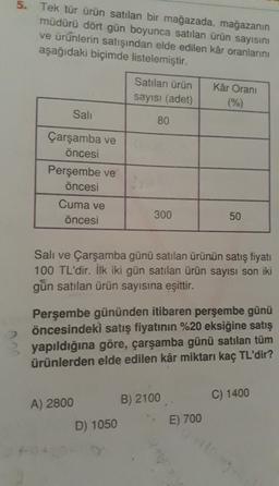 5. Tek tür ürün satılan bir mağazada, mağazanın
müdürü dört gün boyunca satılan ürün sayısını
ve ürünlerin satışından elde edilen kâr oranlarını
aşağıdaki biçimde listelemiştir.
Satılan ürün
sayısı (adet)
Kâr Orani
(%)
Sali
80
Çarşamba ve
öncesi
Perşembe ve
öncesi
Cuma ve
öncesi
300
50
Sali ve Çarşamba günü satılan ürünün satış fiyatı
100 TL'dir. İlk iki gün satılan ürün sayısı son iki
gün satılan ürün sayısına eşittir.
2
Perşembe gününden itibaren perşembe günü
öncesindeki satış fiyatının %20 eksiğine satış
yapıldığına göre, çarşamba günü satılan tüm
ürünlerden elde edilen kâr miktarı kaç TL'dir?
C) 1400
A) 2800
B) 2100
D) 1050
E) 700
