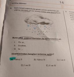 16
TYT/Fen Bilimleri
4.
Karla karışık yağmurlu bir günde şekilde gösterildiği gibi
yağmur damlaları ile kar taneleri birlikte yere düşmektedir.
5.
Özdeş
kullan
Başla
bulur
duri
Buna göre, yağmur damlaları ile kar tanelerine ait;
1.
ÖZ isi,
II. Sıcaklık,
III. Isi
niceliklerinden hangileri birbirine eşittir?
A) Yalnız II
B) Yalnız III
C) I ve 11
D) I ve II
E) II ve III
