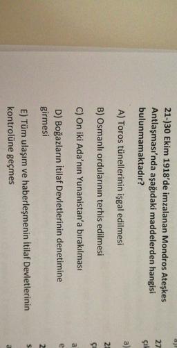 21-)30 Ekim 1918'de imzalanan Mondros Ateşkes
Antlaşması'nda aşağıdaki maddelerden hangisi
bulunmamaktadır?
27
GIA
a
A) Toros tünellerinin işgal edilmesi
28
B) Osmanlı ordularının terhis edilmesi
çi
C) On iki Ada'nın Yunanistan'a bırakılması
a
e
D) Boğazların İtilaf Devletlerinin denetimine
girmesi
2
S
E) Tüm ulaşım ve haberleşmenin İtilaf Devletlerinin
kontrolüne geçmes
