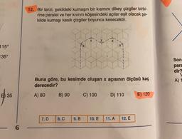 12. Bir terzi, şekildeki kumaşın bir kısmını dikey çizgiler birbi-
rine paralel ve her kıvrım köşesindeki açılar eşit olacak şe-
kilde kumaşı kesik çizgiler boyunca kesecektir.
X
*
X
115°
px
135°
Son
para
dir?
Buna göre, bu kesimde oluşan x açısının ölçüsü kaç
derecedir?
A) 1
5) 35
A) 80
B) 90
C) 100
D) 110
E) 120
7.D
8. C
9.B
10. E
11. A
12. E
6