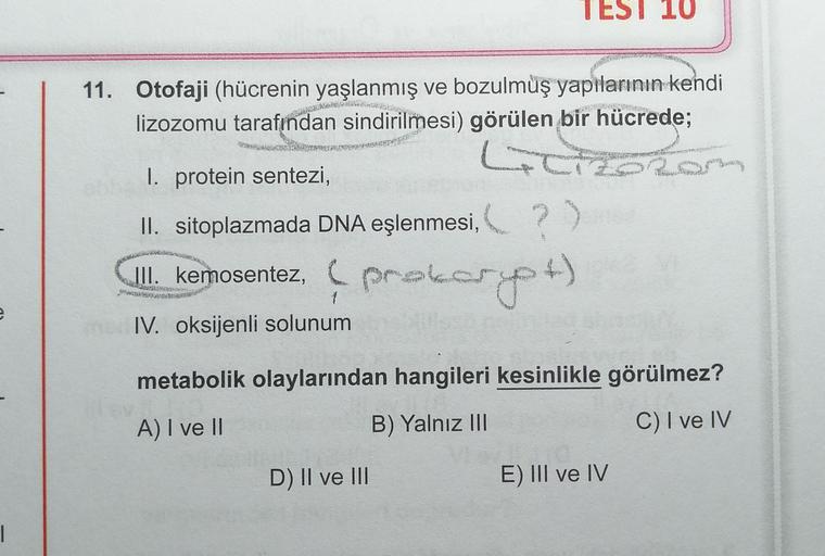 TEST 10
11. Otofaji (hücrenin yaşlanmış ve bozulmuş yapılarının kendi
lizozomu tarafından sindirilmesi) görülen bir hücrede;
G
I. protein sentezi,
II. sitoplazmada DNA eşlenmesi, ?)
?
III. kemosentez, prokom
IV. oksijenli solunum
prokarpt)
e
metabolik olay