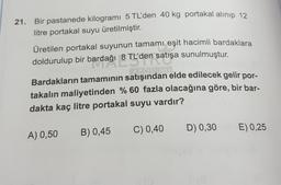 21. Bir pastanede kilogramı 5 TL'den 40 kg portakal alınıp 12
litre portakal suyu üretilmiştir.
Üretilen portakal suyunun tamamı eşit hacimli bardaklara
doldurulup bir bardağı 8 TL'den satışa sunulmuştur.
doldurulup bir bardağı 8 TL'de
LON
Bardakların tamamının satışından elde edilecek gelir por-
takalın maliyetinden % 60 fazla olacağına göre, bir bar-
dakta kaç litre portakal suyu vardır?
D) 0,30
C) 0,40
E) 0,25
B) 0,45
A) 0,50
