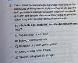 15. Yakup Kadri Karaosmanoğlu, öğrendiği Fransızca ile Fla-
ubert, Guy de Maupassant, Alphonse Daudet gibi Batı'nın
ünlü yazarlarını okumuş; Şerafettin Mağmumi'nin çıkardı-
ğı “Türk” adlı dergide Maupassant'tan yaptığı ilk çeviri öy-
külerini yayımlayıp edebiyatımıza kazandırmıştır.
Bu cümle ile ilgili aşağıdaki tespitlerden hangisi yan-
liştır?
A) Bağımlı sıralı bir cümledir.
B) Bağlaç bulunmamaktadır.
C) Herhangi bir yazım yanlışı yoktur.
D) Ortaç ve ulaç kullanılmıştır.
E) Yüklem, ettirgenlik eki almıştır.
sor