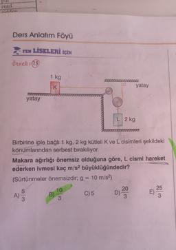 read
ridden
Ders Anlatım Föyü
FEN LİSELERİ İÇİN
Örnek:(13)
1 kg
K
yatay
yatay
L 2 kg
Birbirine iple bağlı 1 kg, 2 kg kütleli K ve L cisimleri şekildeki
konumlarından serbest bırakılıyor.
Makara ağırlığı önemsiz olduğuna göre, L cismi hareket
ederken ivmesi kaç m/s2 büyüklüğündedir?
(Sürtünmeler önemsizdir; g. = 10 m/s2)
5
A)
3
10
B)
3
C) 5
20
D)
3
25
3
