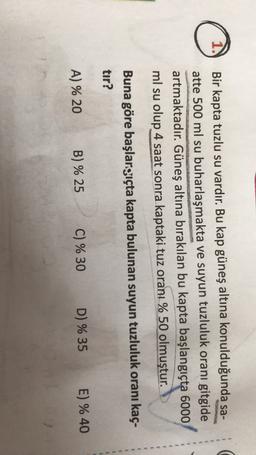 1.
Bir kapta tuzlu su vardır. Bu kap güneş altına konulduğunda sa-
atte 500 ml su buharlaşmakta ve suyun tuzluluk oranı gitgide
artmaktadır. Güneş altına bırakılan bu kapta başlangıçta 6000
ml su olup 4 saat sonra kaptaki tuz oranı % 50 olmuştur.
Buna göre başlargıçta kapta bulunan suyun tuzluluk oranı kaç-
tır?
B) % 25
A) % 20
C) % 30
E) % 40
D) % 35
