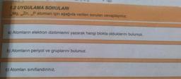 1.2 UYGULAMA SORULARI
Mg, Zn, Patomları için aşağıda verilen soruları cevaplayınız.
30
15
a) Atomların elektron dizilimlerini yazarak hangi blokta olduklarını bulunuz.
b) Atomların periyot ve gruplarını bulunuz.
c) Atomları siniflandiriniz,
