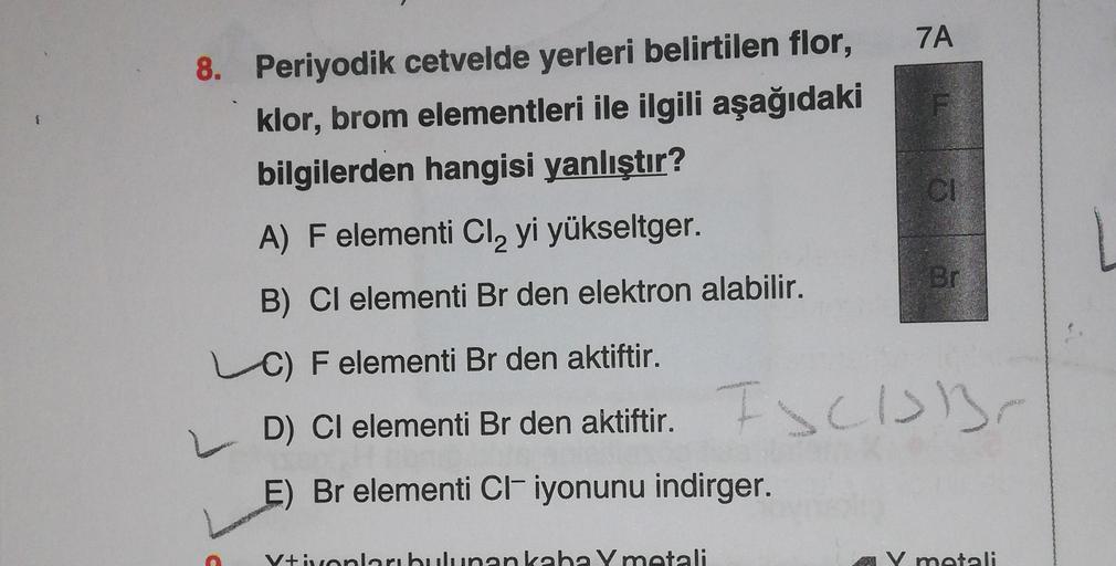 7A
8. Periyodik cetvelde yerleri belirtilen flor,
klor, brom elementleri ile ilgili aşağıdaki
bilgilerden hangisi yanlıştır?
A) F elementi Cl, yi yükseltger.
ON
Br
B) Cl elementi Br den elektron alabilir.
C) F elementi Br den aktiftir.
ESCISB
D) Cl element