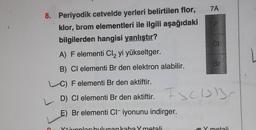 7A
8. Periyodik cetvelde yerleri belirtilen flor,
klor, brom elementleri ile ilgili aşağıdaki
bilgilerden hangisi yanlıştır?
A) F elementi Cl, yi yükseltger.
ON
Br
B) Cl elementi Br den elektron alabilir.
C) F elementi Br den aktiftir.
ESCISB
D) Cl elementi Br den aktiftir.
E) Br elementi Ci-iyonunu indirger.
Y+iyonları bulunan kaba Y metali
Y metali
