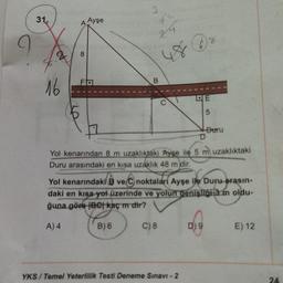 3
31.
Ayşe
4
zu
8
2
8
FO
16
DE
5
Duru
D
Yol kenarından 8 m uzaklıktaki Ayşe ile 5 m uzaklıktaki
Duru arasındaki en kısa uzaklık 48 m dir.
Yol kenarındaki ve C noktaları Ayşe ile Duru arasın-
daki en kısa yol üzerinde ve yolun genişliği 3 m oldu-
ğuna göre Betkaç mdir?
A) 4
B) 6
C) 8
D) 9
E) 12
YKS/Temel Yeterlilik Testi Deneme Sınavı - 2
