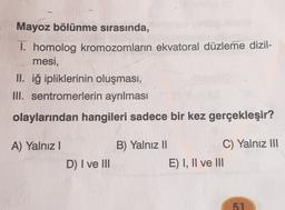 Mayoz bölünme sırasında,
1. homolog kromozomların ekvatoral düzleme dizil-
mesi,
II. iğ ipliklerinin oluşması,
III. sentromerlerin ayrılması
olaylarından hangileri sadece bir kez gerçekleşir?
A) Yalnız!
B) Yalnız 11
C) Yalnız III
E) I, II ve III
D) I ve III
51
