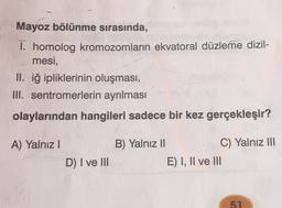 Mayoz bölünme sırasında,
1. homolog kromozomların ekvatoral düzleme dizil-
mesi,
II. iğ ipliklerinin oluşması,
III. sentromerlerin ayrılması
olaylarından hangileri sadece bir kez gerçekleşir?
A) Yalnız!
B) Yalnız 11
C) Yalnız III
E) I, II ve III
D) I ve III
51
