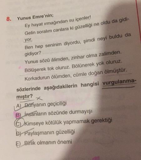 8. Yunus Emre'nin;
Ey hayat irmağından su içenler!
Gelin soralım canlara ki güzelliği ne oldu da gidi-
yor.
Ben hep seninim diyordu, şimdi neyi buldu da
gidiyor?
Yunus sözü âlimden, zinhar olma zalimden.
Bölüşerek tok oluruz. Bölünerek yok oluruz.
Korkadur