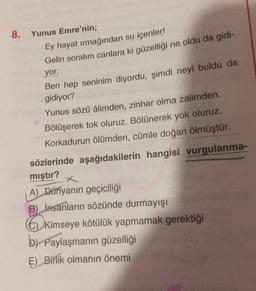 8. Yunus Emre'nin;
Ey hayat irmağından su içenler!
Gelin soralım canlara ki güzelliği ne oldu da gidi-
yor.
Ben hep seninim diyordu, şimdi neyi buldu da
gidiyor?
Yunus sözü âlimden, zinhar olma zalimden.
Bölüşerek tok oluruz. Bölünerek yok oluruz.
Korkadurun ölümden, cümle doğan ölmüştür.
sözlerinde aşağıdakilerin hangisi vurgulanma-
mıştır?
A) Dünyanın geçiciliği
B) Insanların sözünde durmayışı
C) Kimseye kötülük yapmamak gerektiği
by Paylaşmanın güzelliği
E) Birlik olmanın önemi

