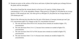 26. Stomata are pores on the surfaces of the leaves and stems of plants that regulate gas exchange between
the plants and the atmosphere.
Researchers found that the stomata density on the leaves of a species of plant change as the
concentration of CO, in t