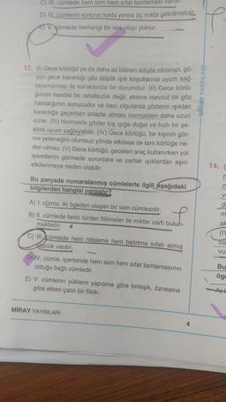 C) II. cümlede hem Isim hem sifat tamlaması Valur
D) IV. cümlenin sonuna nokta yerine üç nokta getirilmelidic
E) V gümlede herhangi bir ses olayı yoktur.
12. (1) Gece körlüğo ya da daha az bilinen adiyla niktalopi, gö-
zün gece karanlığı gibi düşük işik koşullarına uyum sağ-
layamaması ile karakterize bir durumdur. (II) Gece körlü-
ğünün kendisi bir rahatsızlık değil, aksine mevcut bir göz
hastalığının sonucudur ve bazı olgularda gözlerin işiktan
karanlığa geçerken adapte olması normalden daha uzun
sürer. (III) Normalde gözler loş ışığa doğal ve hızlı bir şe-
kilde uyum sağlayabilir. (IV) Gece körlüğü, bir kişinin gör-
me yeteneğini olumsuz yönde etkilese de tam körlüğe ne-
den olmaz. (V) Gece körlüğü, geceleri araç kullanırken yol
işaretlerini görmede sorunlara ve parlak ışıklardan aşırı
etkilenmeye neden olabilir.
14.
Bu parçada numaralanmış cümlelerle ilgili aşağıdaki
bilgilerden hangisi yanlistir?
V
d
A) I. cümle, iki ögeden oluşan bir isim cümlesidir.
B) II. cümlede farklı türden fiilimsiler ile miktar zarfı buluh-
maktadır.
m
ak
(11
cu
vu
C) II. cümlede hem niteleme hem belirtme sıfatı almış
sözcük vardir.
D) IV. cümle içerisinde hem isim hem sifat tamlamasının
olduğu bağlı cümledir.
E) V. cümlenin yüklemi yapısına göre birleşik, öznesine
göre etken çatılı bir fiildir.
Bu
ögg
MIRAY YAYINLARI
4