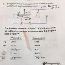 8.
Bir öğrenci metal çiviyi reosta olarak kullanarak aşağı-
daki elektrik devresini oluşturmuştur.
direns
Ott
çivi
ok
www
e arttı,
A
#F
Bu devrede reostanın sürgüsü ok yönünde çekilir-
se voltmetre ve ampermetrenin gösterdiği değerler
nasıl değişir?
Voltmetre
Ampermetre
Artar
A)
Artar
B)
Artar
Azalır
Değişmez
Artar
C)
D)
E)
Azalır
Azalır
Değişmez
Değişmez