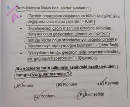 6.
Tarih bilimine ilişkin bazı sözler şunlardır:
*Tarihin omurgasını oluşturan ve bütün tarihçiler için
değişmez olan materyallerdir." - (Carr)
*İnceleyeceği çağın insanının kimliğine bürünüp,
dünyayı onun gözlerinden görerek ve mümkün
olduğu kadar onun standartlarıyla değerlendirerek o
insanın neyi, niçin yaptığını bulmaktır." - (John Tosh)
"Yüzyılların tanığı, gerçeğin işığı, yaşamın efendisi
ve geçmişin habercisidir." - (Çiçereo)
Bu sözlerde tarih biliminin aşağıdaki özelliklerinden
hangisi
vurgulanmamıştır?
A) Amaci
B) Konusu
) Kaynağı
DYYöntemi
E)
Bilimselliği