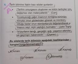 6.
Tarih bilimine ilişkin bazı sözler şunlardır:
*Tarihin omurgasını oluşturan ve bütün tarihçiler için
değişmez olan materyallerdir." - (Carr)
*İnceleyeceği çağın insanının kimliğine bürünüp,
dünyayı onun gözlerinden görerek ve mümkün
olduğu kadar onun standartlarıyla değerlendirerek o
insanın neyi, niçin yaptığını bulmaktır." - (John Tosh)
"Yüzyılların tanığı, gerçeğin işığı, yaşamın efendisi
ve geçmişin habercisidir." - (Çiçereo)
Bu sözlerde tarih biliminin aşağıdaki özelliklerinden
hangisi
vurgulanmamıştır?
A) Amaci
B) Konusu
) Kaynağı
DYYöntemi
E)
Bilimselliği
