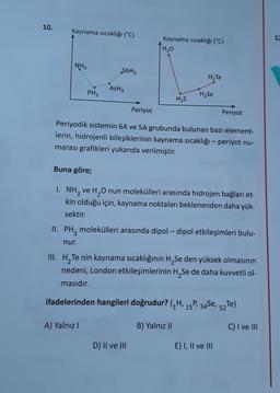 10.
Kaynama sıcaklığı (°C)
1
Kaynama sıcaklığı (°C)
[H₂o
NH3
SbH3
H2Te
AsH3
PH3
H2Se
H2S
Periyot
Periyot
Periyodik sistemin 6A ve 5A grubunda bulunan bazı element-
lerin, hidrojenli bileşiklerinin kaynama sıcaklığı - periyot nu-
marası grafikleri yukarıda verilmiştir.
Buna göre;
I. NH3 ve H2O nun molekülleri arasında hidrojen bağları et-
kin olduğu için, kaynama noktaları beklenenden daha yük-
sektir.
II. PH, molekülleri arasında dipol – dipol etkileşimleri bulu-
.
nur.
III. H, Te nin kaynama sıcaklığının H, Se den yüksek olmasının
nedeni, London etkileşimlerinin H Se de daha kuvvetli ol-
masıdır.
ifadelerinden hangileri doğrudur? (/H, 15P, 34Se,
P. 34Se, 52T)
A) Yalnız!
B) Yalnız II
C) I ve III
D) II ve III
E) I, II ve III