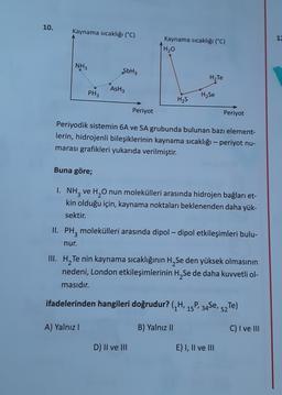 10.
Kaynama sıcaklığı (°C)
1
Kaynama sıcaklığı (°C)
[H₂o
NH3
SbH3
H2Te
AsH3
PH3
H2Se
H2S
Periyot
Periyot
Periyodik sistemin 6A ve 5A grubunda bulunan bazı element-
lerin, hidrojenli bileşiklerinin kaynama sıcaklığı - periyot nu-
marası grafikleri yukarıda verilmiştir.
Buna göre;
I. NH3 ve H2O nun molekülleri arasında hidrojen bağları et-
kin olduğu için, kaynama noktaları beklenenden daha yük-
sektir.
II. PH, molekülleri arasında dipol – dipol etkileşimleri bulu-
.
nur.
III. H, Te nin kaynama sıcaklığının H, Se den yüksek olmasının
nedeni, London etkileşimlerinin H Se de daha kuvvetli ol-
masıdır.
ifadelerinden hangileri doğrudur? (/H, 15P, 34Se,
P. 34Se, 52T)
A) Yalnız!
B) Yalnız II
C) I ve III
D) II ve III
E) I, II ve III
