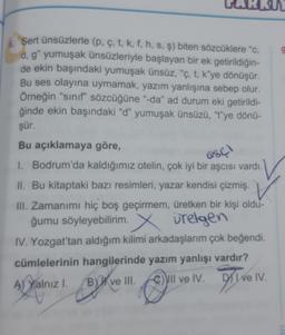 6. Sert ünsüzlerle (p, ç, t, k, f, h, s, ş) biten sözcüklere "c,
d.g" yumuşak ünsüzleriyle başlayan bir ek getirildiğin-
de ekin başındaki yumuşak ünsüz, “ç, t, k'ye dönüşür.
Bu ses olayına uymamak, yazım yanlışına sebep olur.
Örneğin "sinif" sözcüğüne "-da" ad durum eki getirildi-
ğinde ekin başındaki "d" yumuşak ünsüzü, "t"ye dönü-
şür.
Bu açıklamaya göre,
1. Bodrum'da kaldığımız otelin, çok iyi bir aşcısı vardı.
II. Bu kitaptaki bazı resimleri, yazar kendisi çizmiş.
III. Zamanımı hiç boş geçirmem, üretken bir kişi oldu-
ğumu söyleyebilirim. X uretgen
IV. Yozgat'tan aldığım kilimi arkadaşlarım çok beğendi.
cümlelerinin hangilerinde yazım yanlışı vardır?
A) Yalnızl. B) ve III.
DI e IV.
)
C) II ve IV.
esc)
