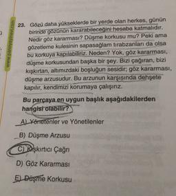 ü
www.panoyayinevi.com
23. Gözü daha yükseklerde bir yerde olan herkes, günün
birinde gözünün kararabileceğini hesaba katmalıdır.
Nedir göz kararması? Düşme korkusu mu? Peki ama
gözetleme kulesinin sapasağlam tırabzanları da olsa
bu korkuya kapılabiliriz. Neden? Yok, göz kararması,
düşme korkusundan başka bir şey. Bizi çağıran, bizi
kışkırtan, altımızdaki boşluğun sesidir; göz kararması,
düşme arzusudur. Bu arzunun karşısında dehşete
kapılır, kendimizi korumaya çalışırız.
Bu parçaya en uygun başlık aşağıdakilerden
hangisi
olabilir?
A) Yönetenler ve Yönetilenler
B) Düşme Arzusu
C) Karşkırtıcı Çağrı
D) Göz Kararması
El Düşme Korkusu
