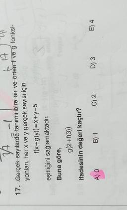 EA
34 -|
17. Gerçek sayılarda tanımlı bire bir ve örter ve g fonksi-
yonları, her x ve y gerçek sayısı için
f(x+g(y))=x+y-5
eşitliğini sağlamaktadır.
Buna göre,
g(2+f(3))
ifadesinin değeri kaçtır?
A) O
C) 2
D) 3
E) 4
B) 1
