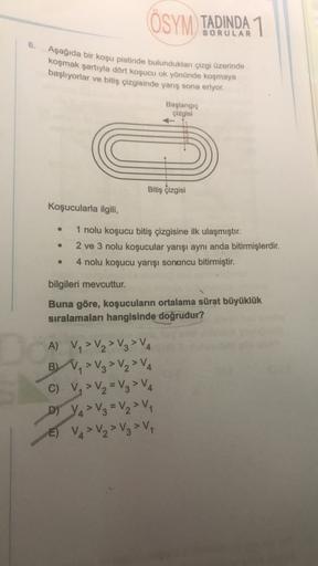 ÖSYM TADINDA 1
6.
Aşağıda bir koşu pistinde bulundukları çizgi üzerinde
koşmak şartıyla dört koşucu ok yönünde koşmaya
başlıyorlar ve bitiş çizgisinde yarış sona eriyor.
Başlangıç
çizgisi
Bitiş çizgisi
Koşucularla ilgili,
1 nolu koşucu bitiş çizgisine ilk