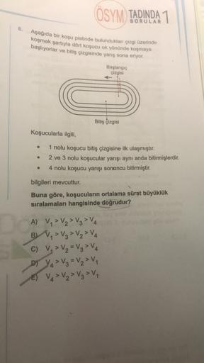 ÖSYM TADINDA 1
6.
Aşağıda bir koşu pistinde bulundukları çizgi üzerinde
koşmak şartıyla dört koşucu ok yönünde koşmaya
başlıyorlar ve bitiş çizgisinde yarış sona eriyor.
Başlangıç
çizgisi
Bitiş çizgisi
Koşucularla ilgili,
1 nolu koşucu bitiş çizgisine ilk 