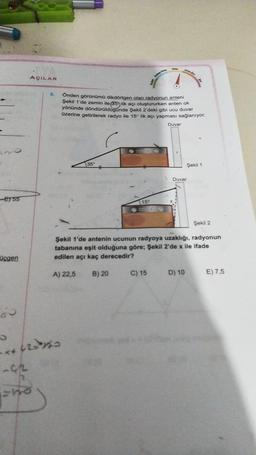 Or
AÇILAR
9.
Onden görünümü dikdörtgen olan radyonun anteni
Şekil 1'de zemin ile (35 lik açı oluştururken anten ok
yönünde döndürüldugunde Şekil 2 deki gibi ucu duvar
üzerine getirilerek radyo ile 15° lik açı yapması sağlanıyor.
Duvar
35
Şekil 1
Duvar
ET 55
15
Şekil 2
Şekil 1'de antenin ucunun radyoya uzaklığı, radyonun
tabanına eşit olduğuna göre; Şekil 2'de x ile ifade
edilen açı kaç derecedir?
Üçgen
A) 22,5
B) 20
C) 15
D) 10
E) 7,5
os
+42190
-02
ho

