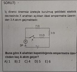 SORU7)
iç direnci önemsiz üreteçle kurulmuş şekildeki elektrik
devresinde X anahtarı açıkken ideal ampermetre üzerin-
den 3A akım geçmektedir.
70
30
15 22
BA
F
Buna göre X anahtarı kapatıldığında ampermetre üze-
rinden kaç A akım geçer?
A) 1 B) 2 C)4 D) 5 E) 6
