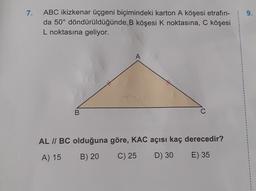 7.
ABC ikizkenar üçgeni biçimindeki karton A köşesi etrafın-
da 50° döndürüldüğünde B köşesi k noktasına, C köşesi
L noktasına geliyor.
A
B
AL // BC olduğuna göre, KAC açısı kaç derecedir?
A) 15
B) 20
C) 25
D) 30
E) 35
1