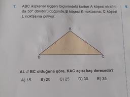 7.
ABC ikizkenar üçgeni biçimindeki karton A köşesi etrafın-
da 50° döndürüldüğünde B köşesi k noktasına, C köşesi
L noktasına geliyor.
A
B
AL // BC olduğuna göre, KAC açısı kaç derecedir?
A) 15
B) 20
C) 25
D) 30
E) 35
1
