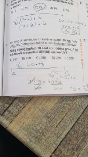 olu,
pildiğine göre,
Bir
5.
2 saatte (v
Bi
a
V kaçtır?
C) 24
B) 20
D) 28
E) 30
A) 18
o
V
6v-24=44-24
Xé (1-4). b
(V+6) ou
21= 48
V=24
6.
5
3.
Bir araç A kentinden B kentine saatte 40 km hızla
gidip, hiç durmadan saatte 60 km hızla geri dönüyor.
Gidiş dönüş