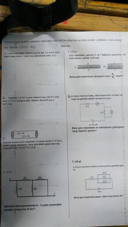 FETHİYE KEMAL MUMCU ANADOLU LİSESİ 2021-2022 EĞİTİM ÖĞRETİM YILI FIZIK-10.SINIF 1. DÖNEM 1.YAZILI SINAVI
ADI - SOYADI: Cemre Bogo
SINIF-NO :
1. Toplam yükü 3600 Coulomb olan bir akü, 0,5 amper akim
5. (10 p)
çeken araba farlarini toplam kaç saat süreyle yakar (5 p)
Aynı maddeden yapılmiş X ve Y tellerinin uzunluklari va
kesit alanları şekilde verilmiştir.
21
S
35
X
Y
Buna göre iletkenlerin dirençleri oranı
RX
RY
kaçtır?
Calç direnci önemsiz üreteç, ideal ampermetre ve ideal volt.
metre ile şekildeki elektrik devresi kuruluyor.
2. Ozdirenci 1,6.10* .m olan iletkenin boyu 250 km, kesit
alanı 2.104 m² olduğuna göre, iletkenin direnci(R) kaç o
dur? (10p)
60
30
Ex 45 volt
Buna göre ampermetre ve voltmetrenin göstergeleri
hangi değerleri gösterir?
3.
Şekildeki iletkenin birim kesitinden 10 saniye içinde 5.10 tane
elektron geçişi olmaktadır. Buna göre telden geçen akım kaç
Amperdir?(tey =1,6.10-10 c) (10 p)
1
7.(10 p)
lg direnci önemsiz ureteçle kurulmuş devre şekildeki gibi
dir.
4. (5 p)
120
692
392
w
30
www
on
www
1202
www
1202
692
30 V
Buna göre anakoldan geçen i akımı kaç Amper dir?
Şekildeki devre parçasında X-Yuçları arasındaki
eşdeğer direnç kaç Q dur?