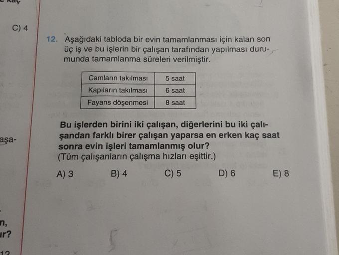 C) 4
12. Aşağıdaki tabloda bir evin tamamlanması için kalan son
üç iş ve bu işlerin bir çalışan tarafından yapılması duru-
munda tamamlanma süreleri verilmiştir.
Camların takılması
5 saat
6 saat
Kapıların takılması
Fayans döşenmesi
8 saat
aşa-
Bu işlerden