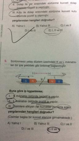 I. Dolap ile yer
arasındaki sürtünme kuvveti dolap
Üzerinde negatif iş yapmıştır.
Ill
. Kutu ile dolap arasındaki sürtünme kuvveti kutu
üzerinde pozitif iş yapmıştır.
yargılarından hangileri doğrudur?
A) Yalnız !
B) Yalnız III
C) I ve II
D) Well
E) I, II ve II
YAYIN DENIZ
9.
Sürtünmesiz yatay düzlem üzerindeki K ve L miknatis-
ları bir iple şekildeki gibi birbirine bağlanmıştır.
K
L
ip
SN
NS
Buna göre ip kopartılırsa;
1. K miknatısı üstünde negatif is yapılır.
4. Leiknatısı üstünde pozitif is yapılır.
III. Oisimlere etkiyen net kuvvetler zamanla azalır.
yargılarından hangileri doğrudur?
(Cisimler başka bir kuvvet alanına girmemektedir.)
C) I ve II
A) Yalnız 1
B) Yalnız II
D) I ve In
E) Il ve
