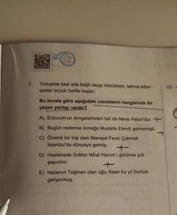 7. Türkçede özel ada bağlı saygı sözcükleri, takma adian
sanlar büyük harfle başlar.
10
Bu kurala göre aşağıdaki cümlelerin hangisinde bir
yazım yanlışı vardır?
A) Erzurum'un simgelerinden biri de Nene Hatun'dur. +
B) Bugün nedense konağa Mustafa Efendi gelmemişti.
C) Önemli bir kişi olan Mareşal Fevzi Çakmak
Istanbul'da dünyaya gelmiş.
D) Hastanede Doktor Nihal Hanım'ı görünce çok
şaşırdım.
+
E) Halamın Teğmen olan oğlu Kaan bu yıl buraya
geliyormuş.