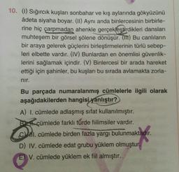 10. (1) Sığırcık kuşları sonbahar ve kış aylarında gökyüzünü
àdeta siyaha boyar. (11) Aynı anda binlercesinin birbirle-
rine hiç çarpmadan ahenkle gerçekleştirdikleri dansları
muhteşem bir görsel şölene dönüşür. (IT) Bu canlıların
bir araya gelerek güçlerini birleştirmelerinin türlü sebep-
leri elbette vardır. (IV) Bunlardan en önemlisi güvenlik-
lerini sağlamak içindir. (V) Binlercesi bir arada hareket
ettiği için şahinler, bu kuşları bu sırada avlamakta zorla-
nir.
Bu parçada numaralanmış cümlelerle ilgili olarak
aşağıdakilerden hangisi yanlıştır?
A) I. cümlede adlaşmış sifat kullanılmıştır.
Bli cümlede farklı türde fiilimsiler vardır.
C. cümlede birden fazla yargı bulunmaktadır.
D) IV. cümlede edat grubu yüklem olmuştur.
E) V. cümlede yüklem ek fiil almıştır.