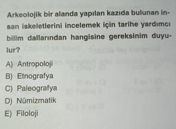 Arkeolojik bir alanda yapılan kazıda bulunan in-
san iskeletlerini incelemek için tarihe yardımcı
bilim dallarından hangisine gereksinim duyu-
lur?
1
A) Antropoloji
B) Etnografya
C) Paleografya
D) Numizmatik
E) Filoloji
