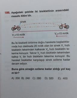 186. Aşağıdaki şekilde iki bisikletlinin arasındaki
mesafe 400m'dir.
sinek
V=10 m/dk
V=15 m/dk
Bu İki bisikletli birbirine doğru harekete başladıkla-
rinda hızı dakikada 20 m/dk olan bir sinek V, hızlı
bisikletin tekerinden kalkarak V, hızlı bisikletin te-
kerine konuyor. Tekrar V, hızlı bisikletin tekerinden
kalkıp V, bir hızlı bisikletin tekerine konuyor. Bu
hareket bisikletler karşılaşıp sinek ezilene kadar
devam ediyor.
Buna göre sineğin ezilene kadar aldığı yol kaç
m'dir?
A) 200 B) 240 C) 280 D) 320
E) 400