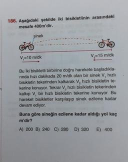 186. Aşağıdaki şekilde iki bisikletlinin arasındaki
mesafe 400m'dir.
sinek
V=10 m/dk
V=15 m/dk
Bu İki bisikletli birbirine doğru harekete başladıkla-
rinda hızı dakikada 20 m/dk olan bir sinek V, hızlı
bisikletin tekerinden kalkarak V, hızlı bisikletin te-
kerine konuyor. Tekrar V, hızlı bisikletin tekerinden
kalkıp V, bir hızlı bisikletin tekerine konuyor. Bu
hareket bisikletler karşılaşıp sinek ezilene kadar
devam ediyor.
Buna göre sineğin ezilene kadar aldığı yol kaç
m'dir?
A) 200 B) 240 C) 280 D) 320
E) 400
