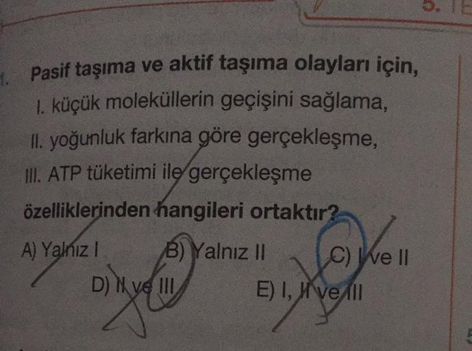 Pasif taşıma ve aktif taşıma olayları için,
1. küçük moleküllerin geçişini sağlama,
II. yoğunluk farkına göre gerçekleşme,
Ill
. ATP tüketimi ile gerçekleşme
özelliklerinden hangileri ortaktır?
A) Yalniz !
B) Yalnız II C) We II
D) I ve III
Ve
E) I, II ve A