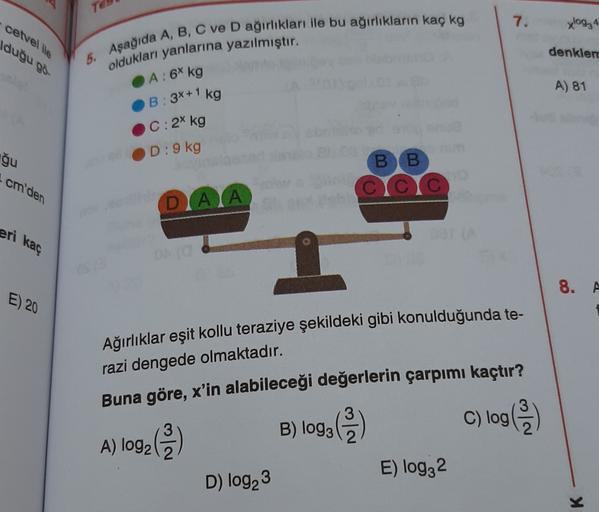 To
7.
xlog₂4
cetvel ile
duğu go
5. Aşağıda A, B, C ve D ağırlıkları ile bu ağırlıkların kaç kg
oldukları yanlarına yazılmıştır.
denklem
A) 81
A: 6 kg
B: 3x+1 kg
C: 2 kg
D: 9 kg
ğu
cm'den
BB
CC
DATA
eri kaç
8. A
E) 20
Ağırlıklar eşit kollu teraziye şekildek